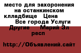 место для захоронения на останкинском клладбище › Цена ­ 1 000 000 - Все города Услуги » Другие   . Марий Эл респ.